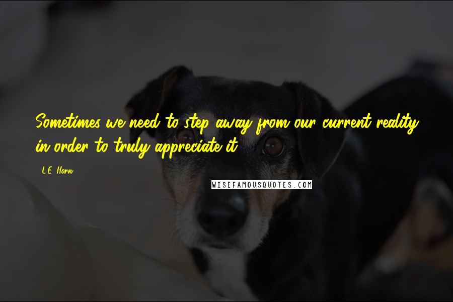 L.E. Horn Quotes: Sometimes we need to step away from our current reality in order to truly appreciate it.