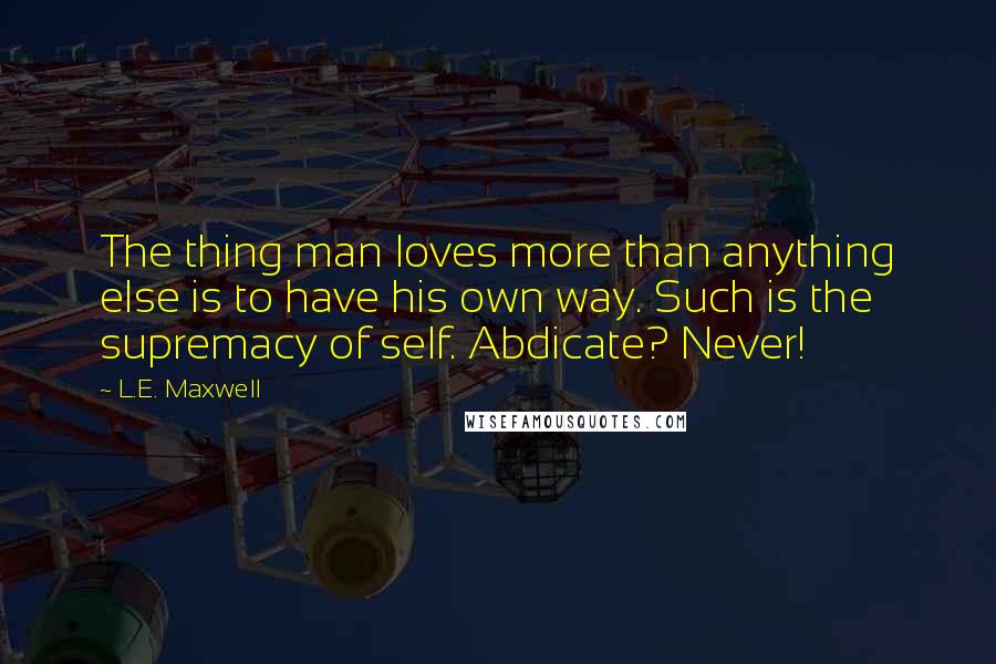 L.E. Maxwell Quotes: The thing man loves more than anything else is to have his own way. Such is the supremacy of self. Abdicate? Never!