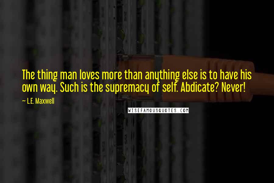 L.E. Maxwell Quotes: The thing man loves more than anything else is to have his own way. Such is the supremacy of self. Abdicate? Never!