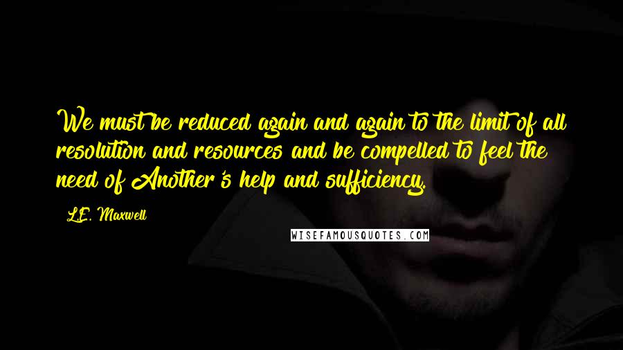 L.E. Maxwell Quotes: We must be reduced again and again to the limit of all resolution and resources and be compelled to feel the need of Another's help and sufficiency.