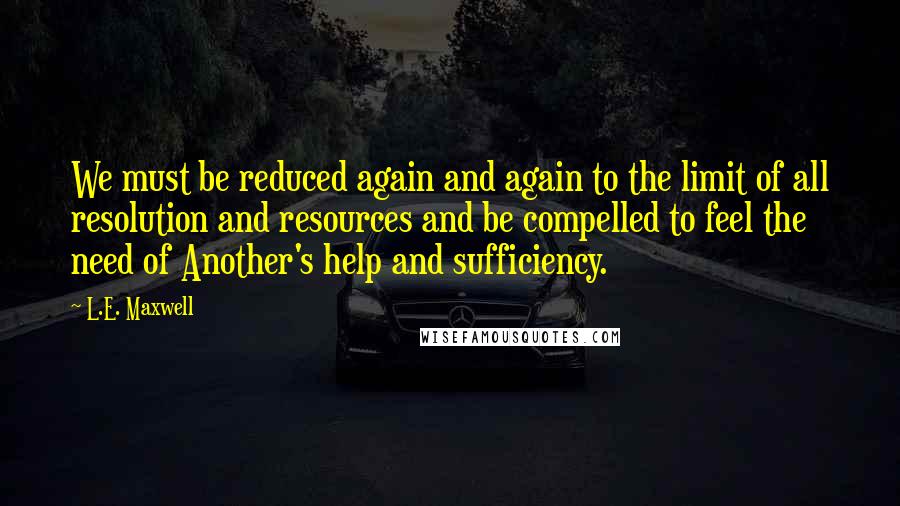 L.E. Maxwell Quotes: We must be reduced again and again to the limit of all resolution and resources and be compelled to feel the need of Another's help and sufficiency.