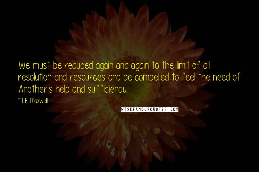 L.E. Maxwell Quotes: We must be reduced again and again to the limit of all resolution and resources and be compelled to feel the need of Another's help and sufficiency.