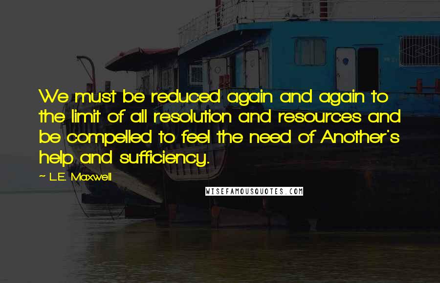 L.E. Maxwell Quotes: We must be reduced again and again to the limit of all resolution and resources and be compelled to feel the need of Another's help and sufficiency.