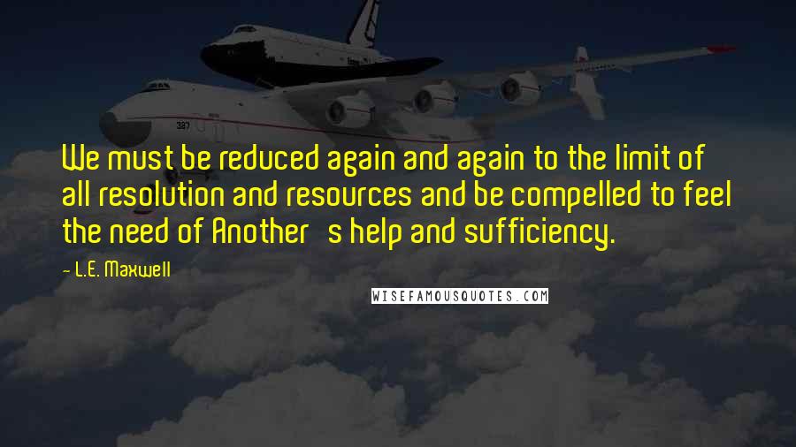 L.E. Maxwell Quotes: We must be reduced again and again to the limit of all resolution and resources and be compelled to feel the need of Another's help and sufficiency.