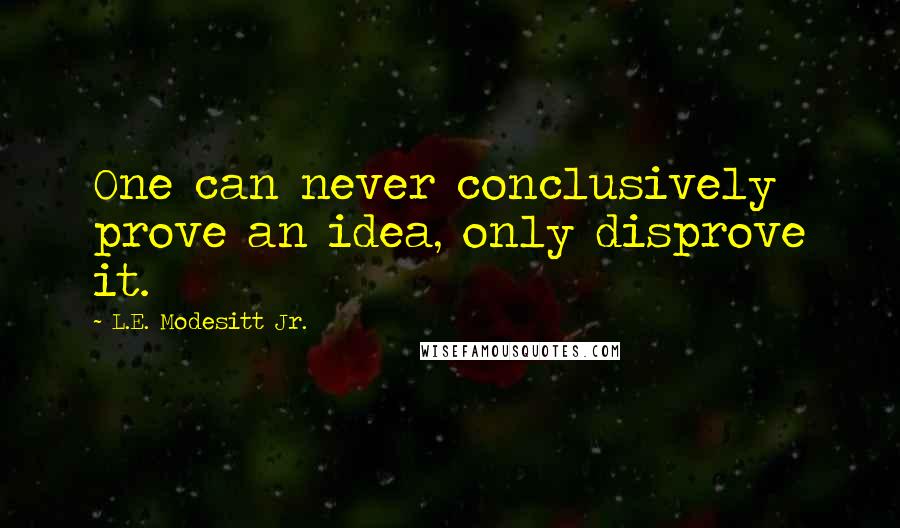 L.E. Modesitt Jr. Quotes: One can never conclusively prove an idea, only disprove it.