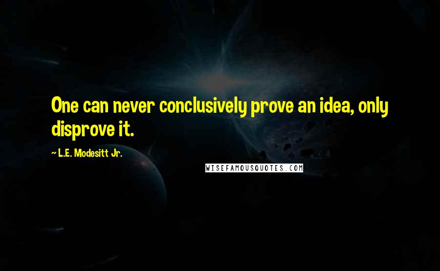 L.E. Modesitt Jr. Quotes: One can never conclusively prove an idea, only disprove it.