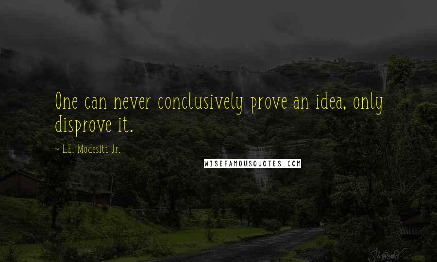 L.E. Modesitt Jr. Quotes: One can never conclusively prove an idea, only disprove it.