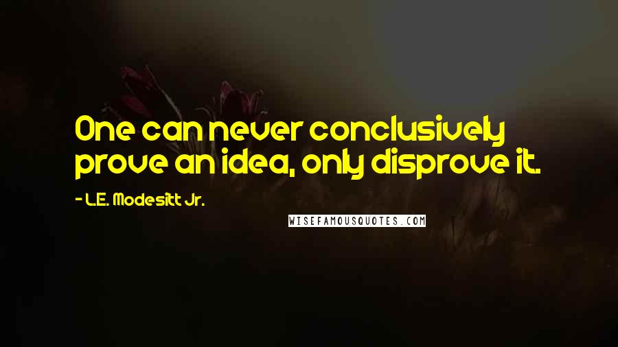 L.E. Modesitt Jr. Quotes: One can never conclusively prove an idea, only disprove it.