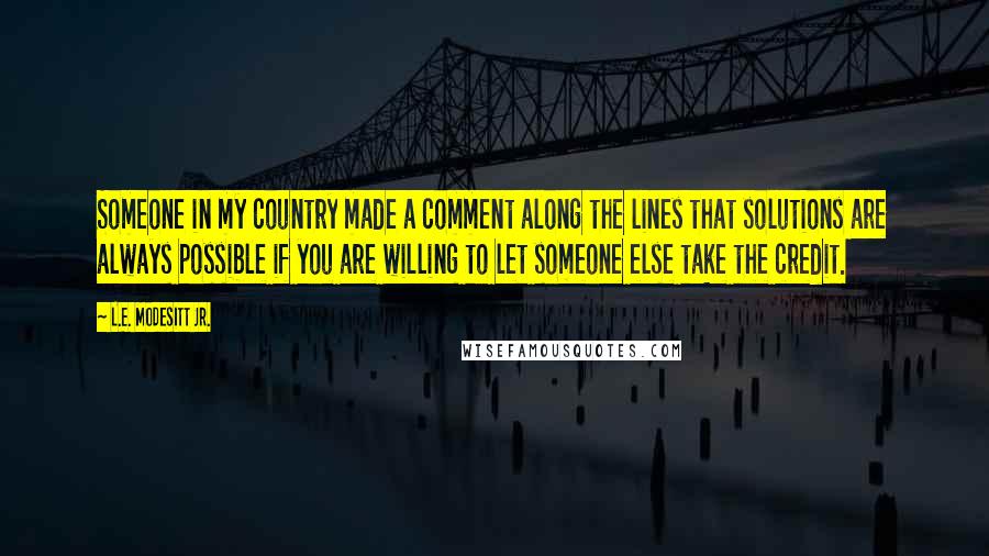 L.E. Modesitt Jr. Quotes: Someone in my country made a comment along the lines that solutions are always possible if you are willing to let someone else take the credit.