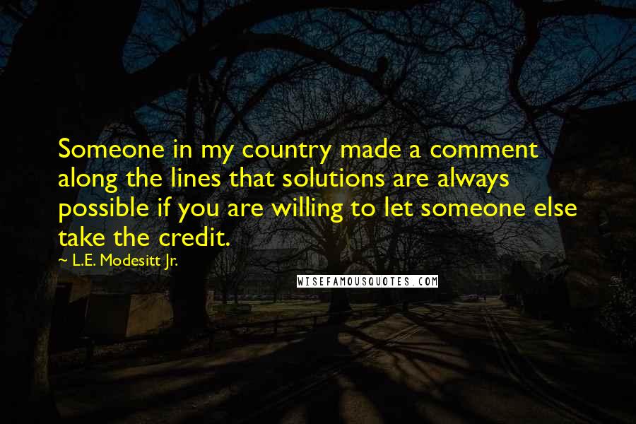 L.E. Modesitt Jr. Quotes: Someone in my country made a comment along the lines that solutions are always possible if you are willing to let someone else take the credit.