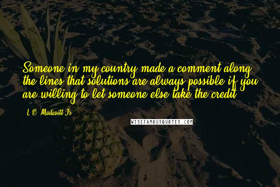 L.E. Modesitt Jr. Quotes: Someone in my country made a comment along the lines that solutions are always possible if you are willing to let someone else take the credit.