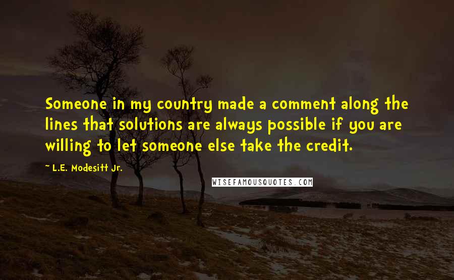 L.E. Modesitt Jr. Quotes: Someone in my country made a comment along the lines that solutions are always possible if you are willing to let someone else take the credit.