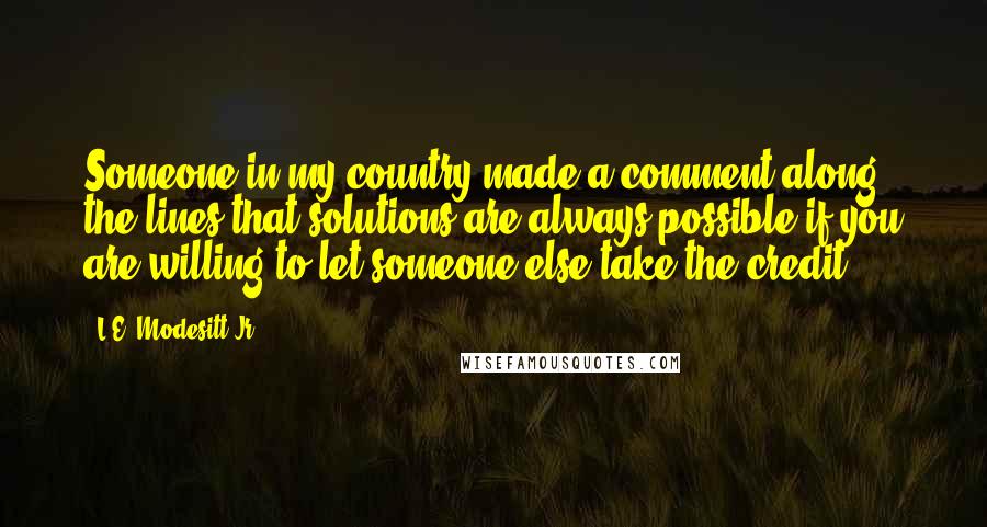 L.E. Modesitt Jr. Quotes: Someone in my country made a comment along the lines that solutions are always possible if you are willing to let someone else take the credit.