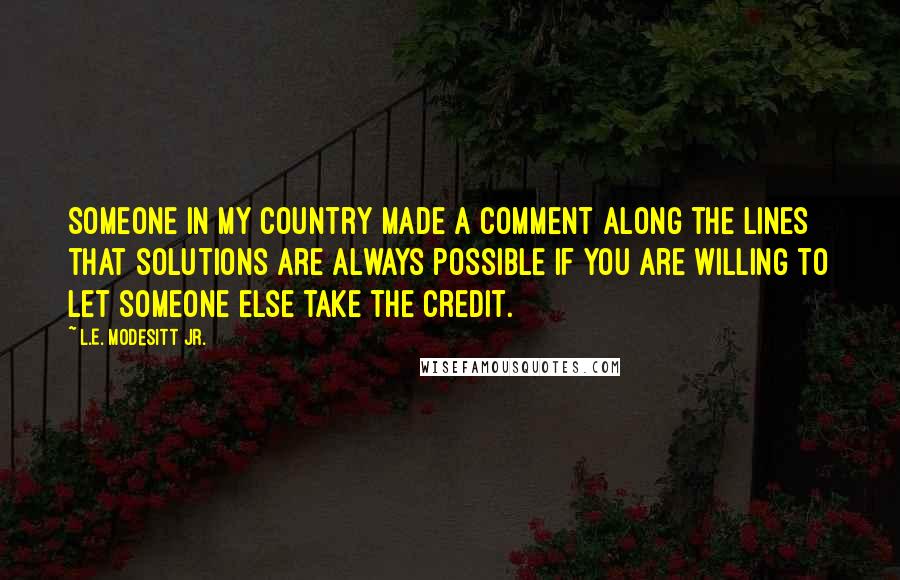 L.E. Modesitt Jr. Quotes: Someone in my country made a comment along the lines that solutions are always possible if you are willing to let someone else take the credit.