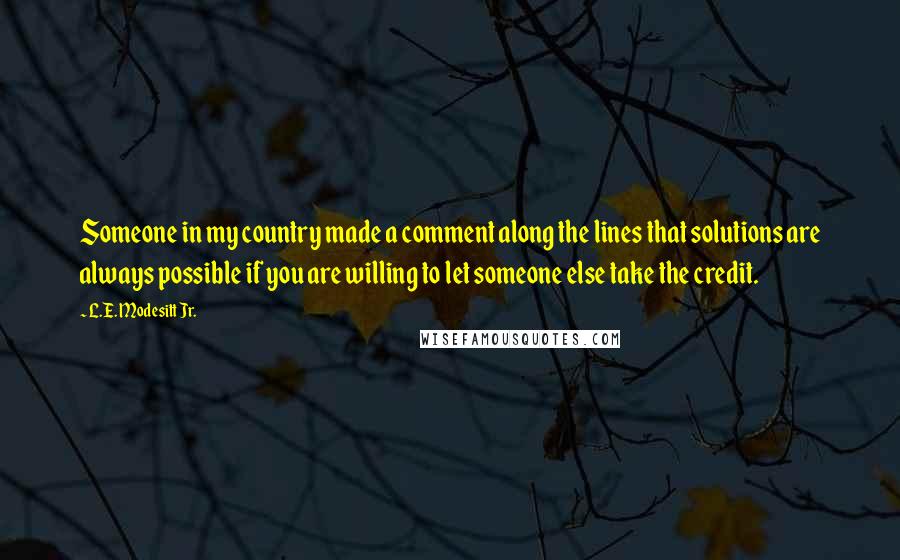 L.E. Modesitt Jr. Quotes: Someone in my country made a comment along the lines that solutions are always possible if you are willing to let someone else take the credit.