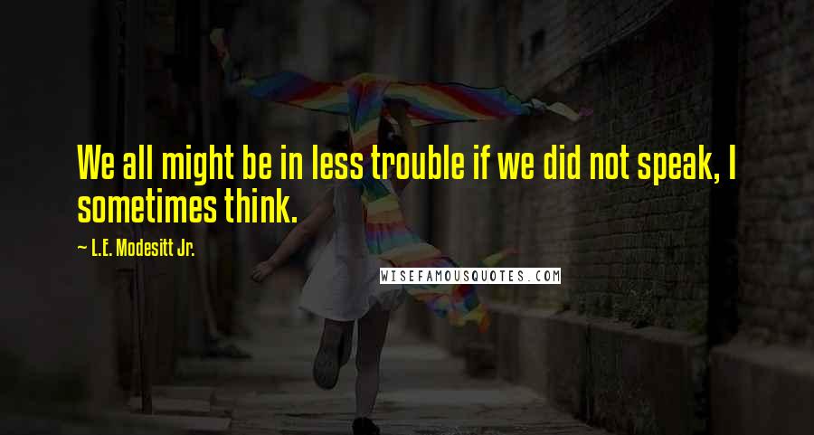 L.E. Modesitt Jr. Quotes: We all might be in less trouble if we did not speak, I sometimes think.