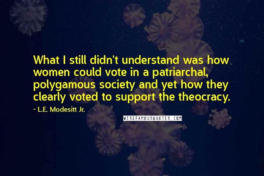 L.E. Modesitt Jr. Quotes: What I still didn't understand was how women could vote in a patriarchal, polygamous society and yet how they clearly voted to support the theocracy.