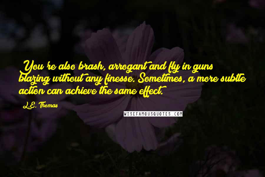 L.E. Thomas Quotes: You're also brash, arrogant and fly in guns blazing without any finesse. Sometimes, a more subtle action can achieve the same effect.