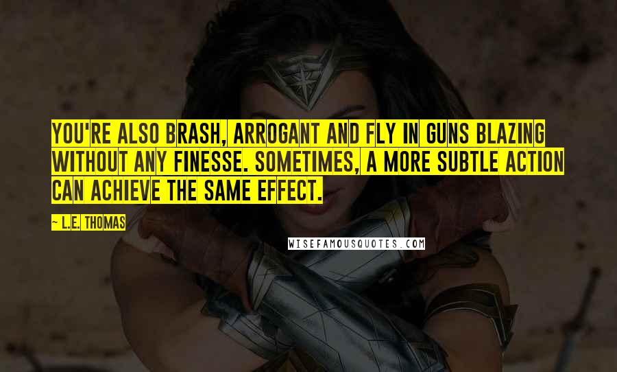 L.E. Thomas Quotes: You're also brash, arrogant and fly in guns blazing without any finesse. Sometimes, a more subtle action can achieve the same effect.