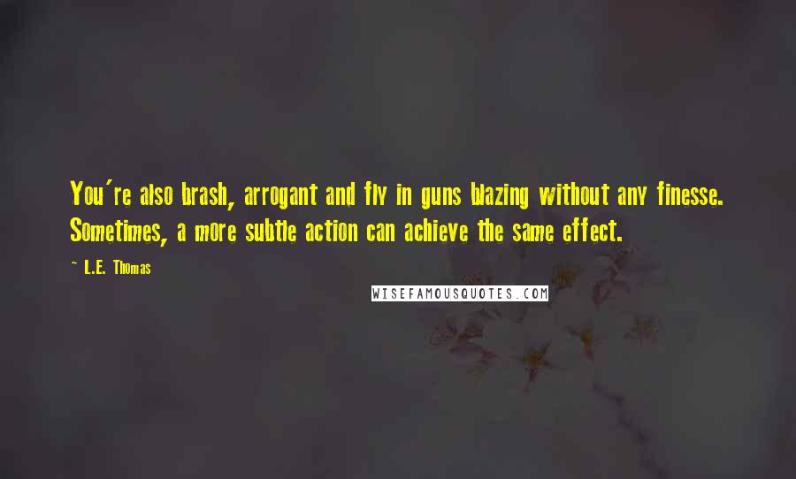 L.E. Thomas Quotes: You're also brash, arrogant and fly in guns blazing without any finesse. Sometimes, a more subtle action can achieve the same effect.