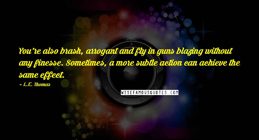 L.E. Thomas Quotes: You're also brash, arrogant and fly in guns blazing without any finesse. Sometimes, a more subtle action can achieve the same effect.