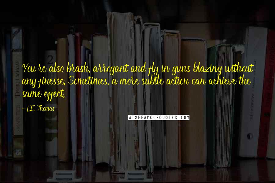 L.E. Thomas Quotes: You're also brash, arrogant and fly in guns blazing without any finesse. Sometimes, a more subtle action can achieve the same effect.