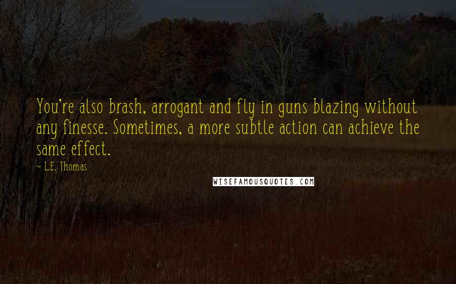 L.E. Thomas Quotes: You're also brash, arrogant and fly in guns blazing without any finesse. Sometimes, a more subtle action can achieve the same effect.