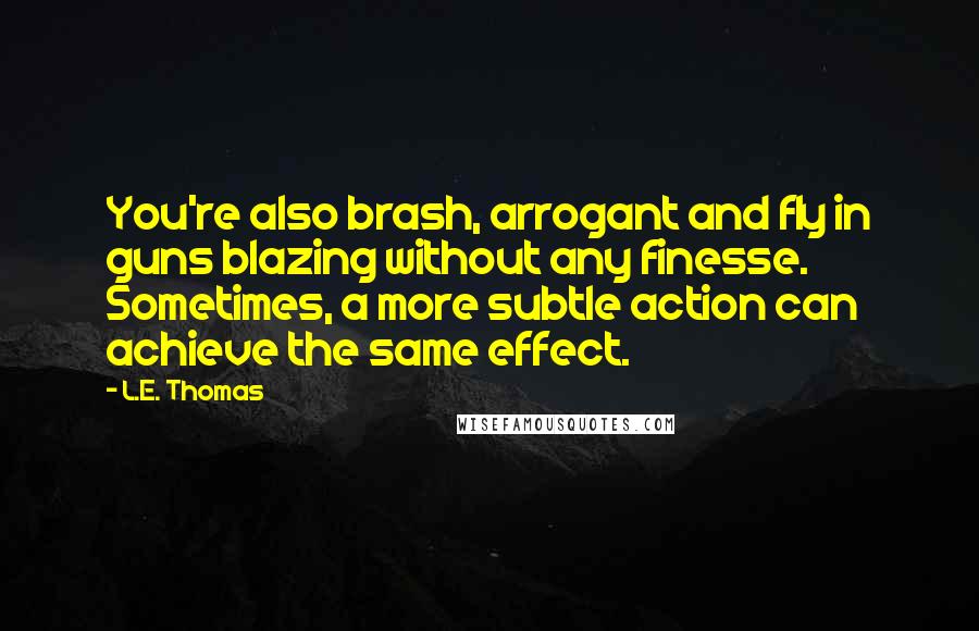 L.E. Thomas Quotes: You're also brash, arrogant and fly in guns blazing without any finesse. Sometimes, a more subtle action can achieve the same effect.