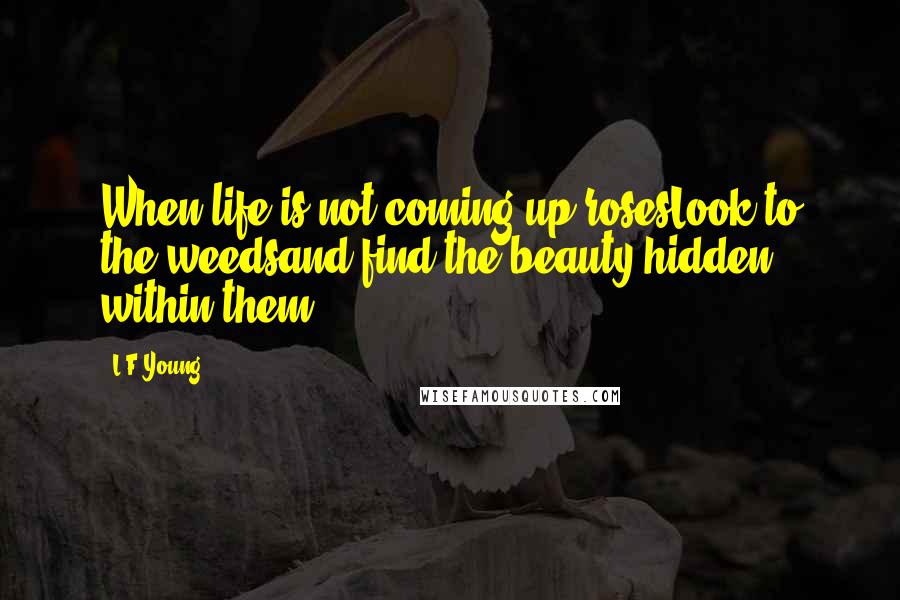 L.F.Young Quotes: When life is not coming up rosesLook to the weedsand find the beauty hidden within them.