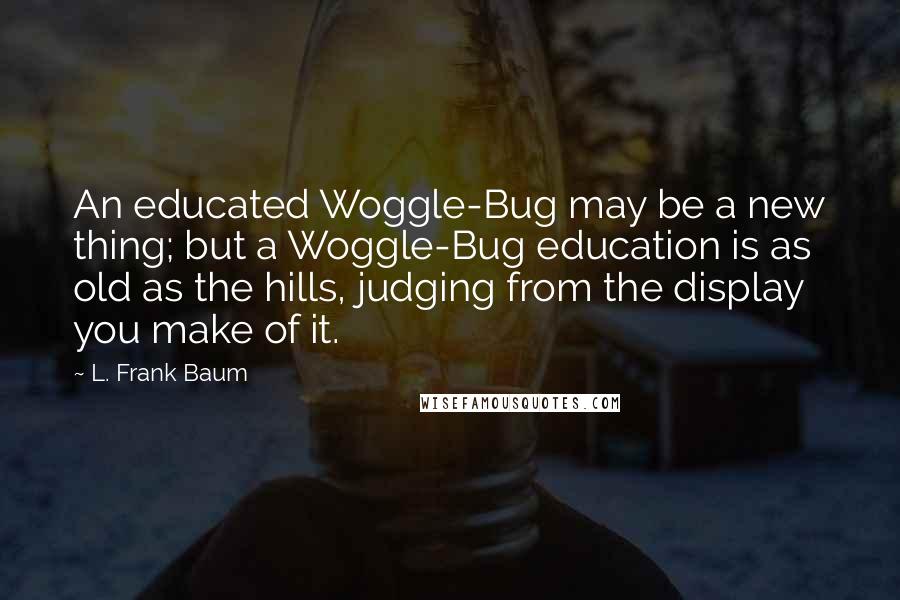 L. Frank Baum Quotes: An educated Woggle-Bug may be a new thing; but a Woggle-Bug education is as old as the hills, judging from the display you make of it.