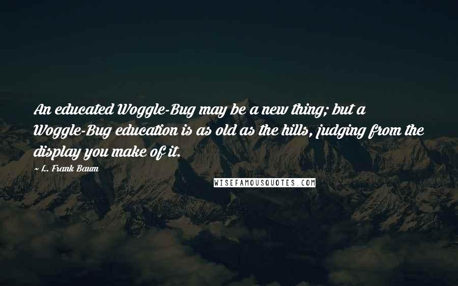 L. Frank Baum Quotes: An educated Woggle-Bug may be a new thing; but a Woggle-Bug education is as old as the hills, judging from the display you make of it.