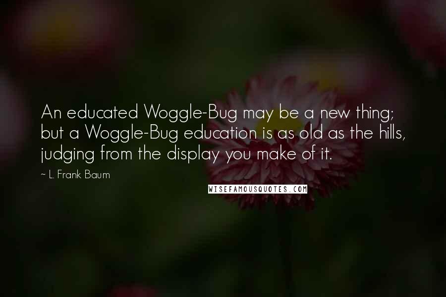 L. Frank Baum Quotes: An educated Woggle-Bug may be a new thing; but a Woggle-Bug education is as old as the hills, judging from the display you make of it.