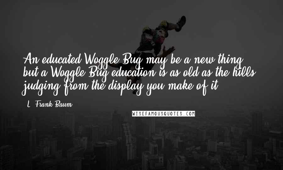 L. Frank Baum Quotes: An educated Woggle-Bug may be a new thing; but a Woggle-Bug education is as old as the hills, judging from the display you make of it.