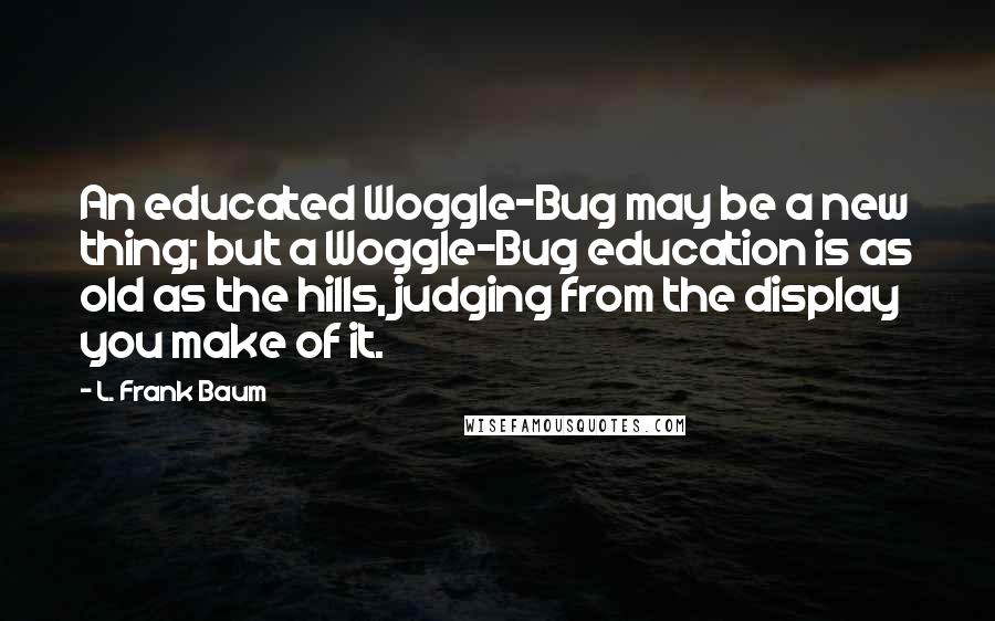 L. Frank Baum Quotes: An educated Woggle-Bug may be a new thing; but a Woggle-Bug education is as old as the hills, judging from the display you make of it.