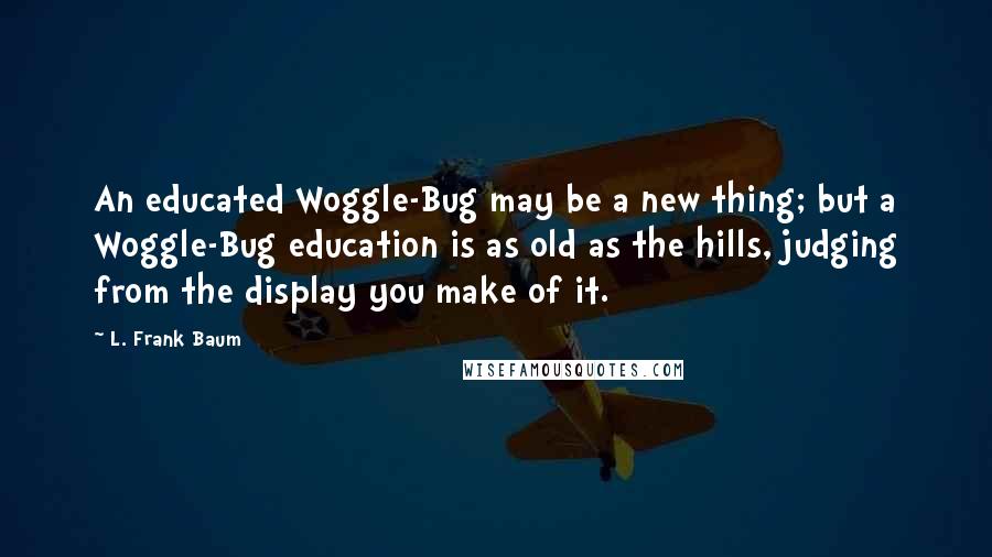 L. Frank Baum Quotes: An educated Woggle-Bug may be a new thing; but a Woggle-Bug education is as old as the hills, judging from the display you make of it.