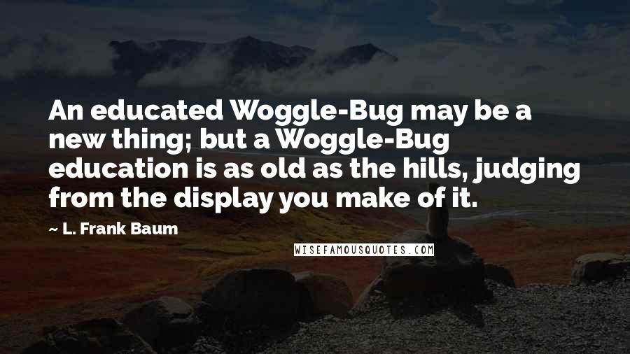 L. Frank Baum Quotes: An educated Woggle-Bug may be a new thing; but a Woggle-Bug education is as old as the hills, judging from the display you make of it.