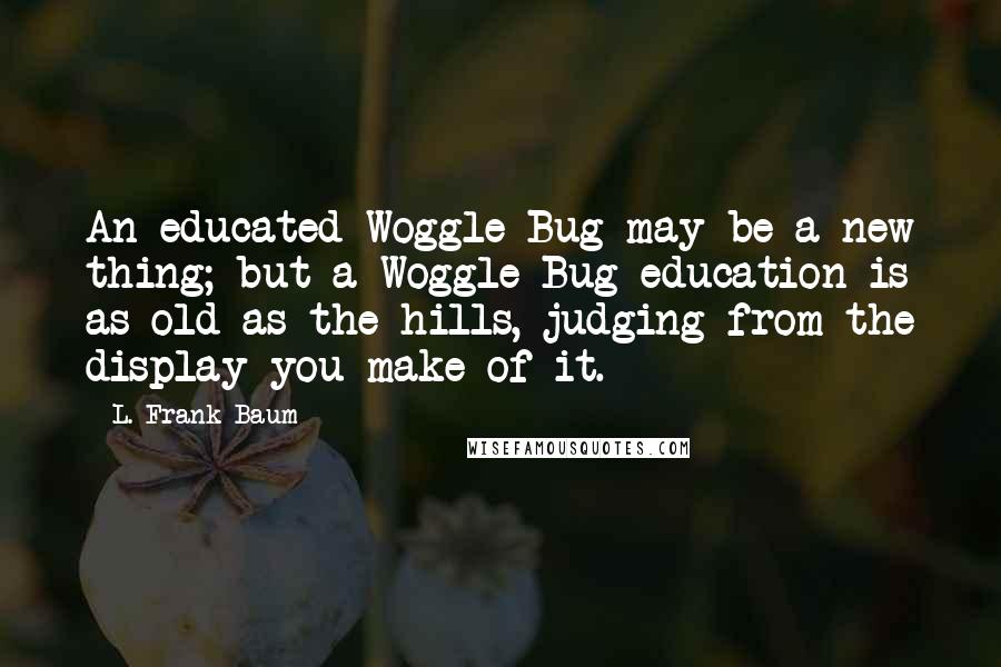 L. Frank Baum Quotes: An educated Woggle-Bug may be a new thing; but a Woggle-Bug education is as old as the hills, judging from the display you make of it.