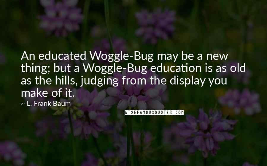 L. Frank Baum Quotes: An educated Woggle-Bug may be a new thing; but a Woggle-Bug education is as old as the hills, judging from the display you make of it.