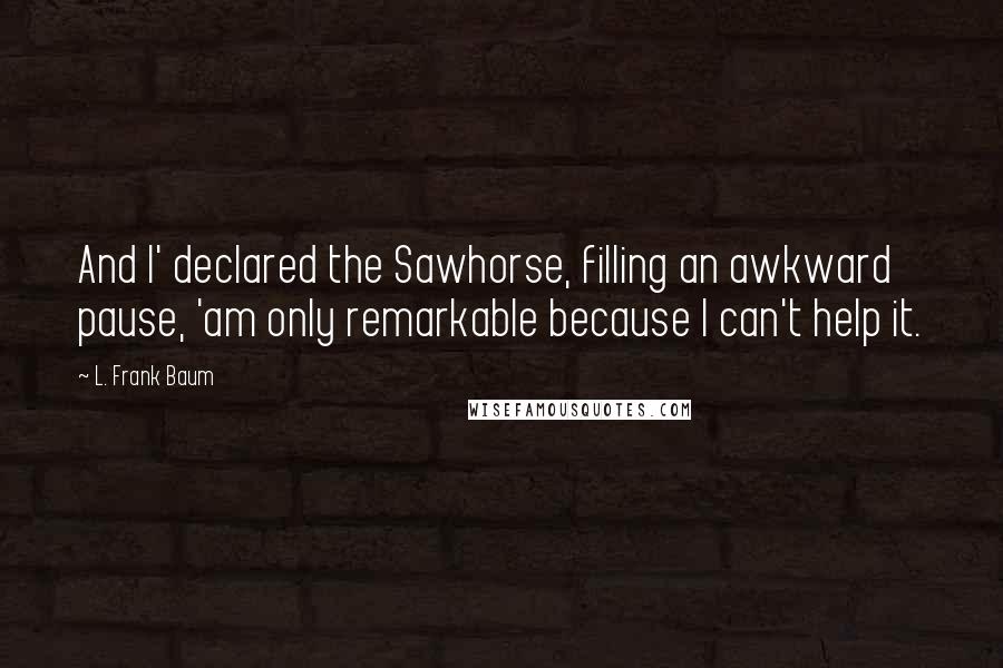 L. Frank Baum Quotes: And I' declared the Sawhorse, filling an awkward pause, 'am only remarkable because I can't help it.