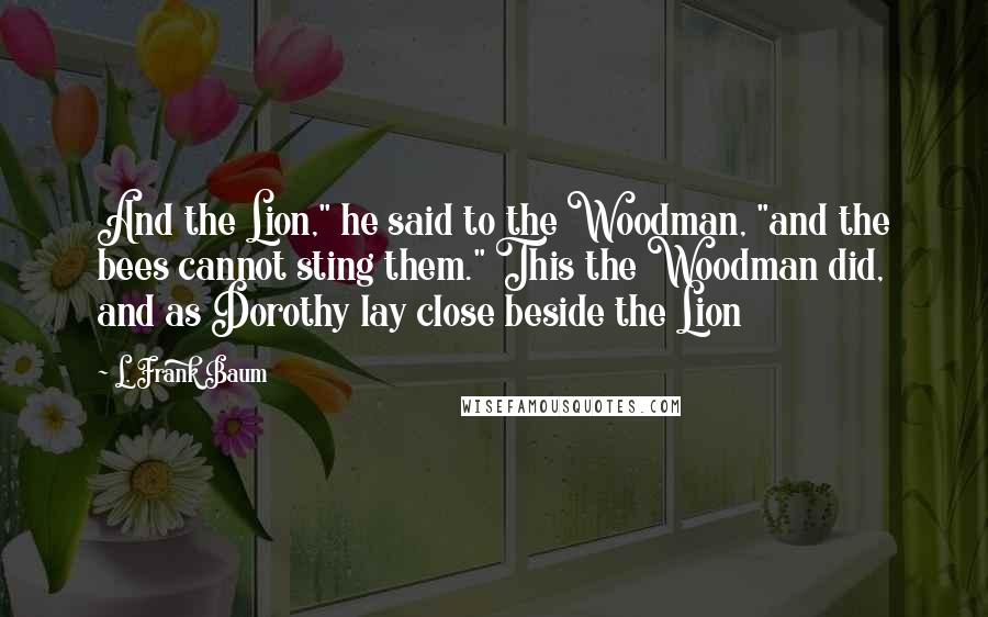L. Frank Baum Quotes: And the Lion," he said to the Woodman, "and the bees cannot sting them." This the Woodman did, and as Dorothy lay close beside the Lion