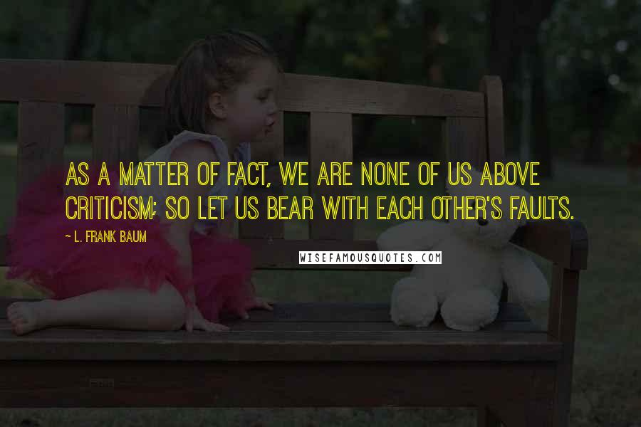 L. Frank Baum Quotes: As a matter of fact, we are none of us above criticism; so let us bear with each other's faults.