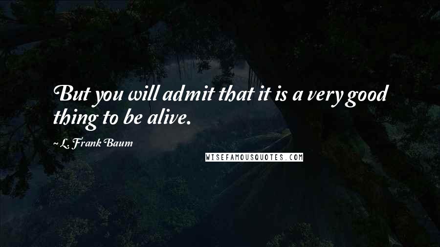 L. Frank Baum Quotes: But you will admit that it is a very good thing to be alive.