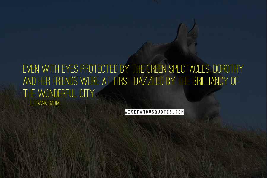 L. Frank Baum Quotes: Even with eyes protected by the green spectacles, Dorothy and her friends were at first dazzled by the brilliancy of the wonderful City.