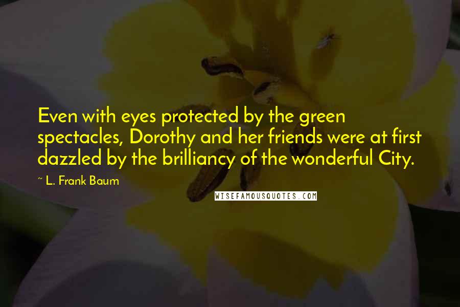 L. Frank Baum Quotes: Even with eyes protected by the green spectacles, Dorothy and her friends were at first dazzled by the brilliancy of the wonderful City.