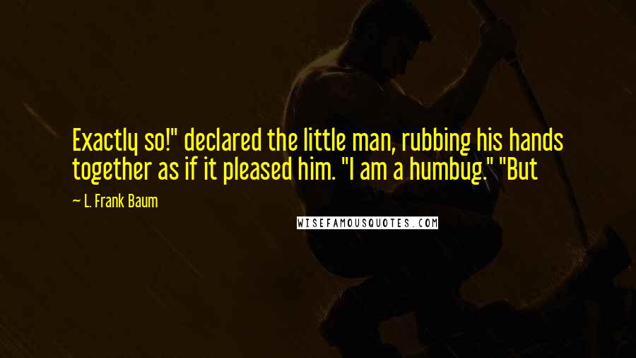 L. Frank Baum Quotes: Exactly so!" declared the little man, rubbing his hands together as if it pleased him. "I am a humbug." "But