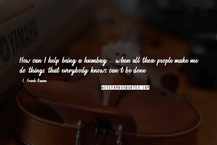 L. Frank Baum Quotes: How can I help being a humbug ... when all these people make me do things that everybody knows can't be done?