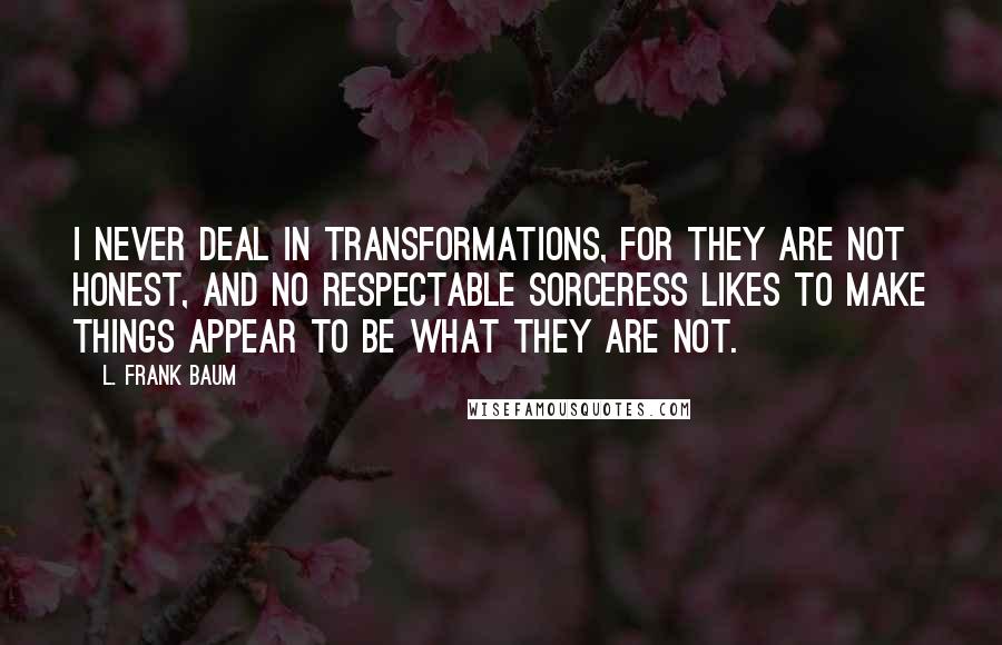 L. Frank Baum Quotes: I never deal in transformations, for they are not honest, and no respectable sorceress likes to make things appear to be what they are not.