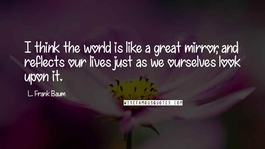 L. Frank Baum Quotes: I think the world is like a great mirror, and reflects our lives just as we ourselves look upon it.