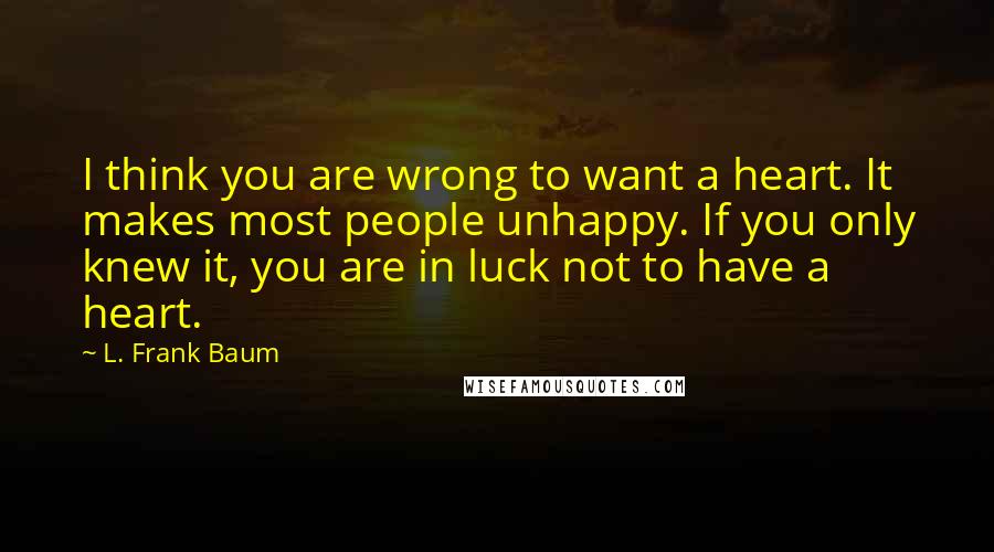 L. Frank Baum Quotes: I think you are wrong to want a heart. It makes most people unhappy. If you only knew it, you are in luck not to have a heart.