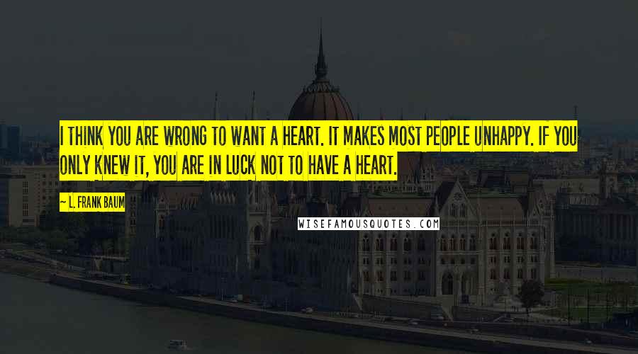 L. Frank Baum Quotes: I think you are wrong to want a heart. It makes most people unhappy. If you only knew it, you are in luck not to have a heart.